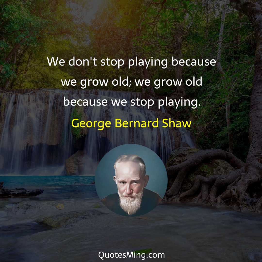 We don't stop playing because we grow old; we grow