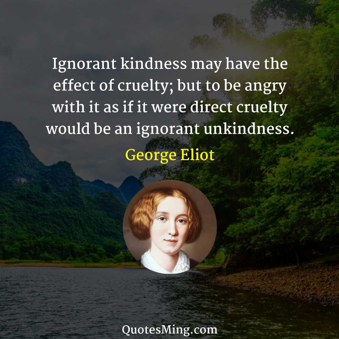 Ignorant kindness may have the effect of cruelty; but to