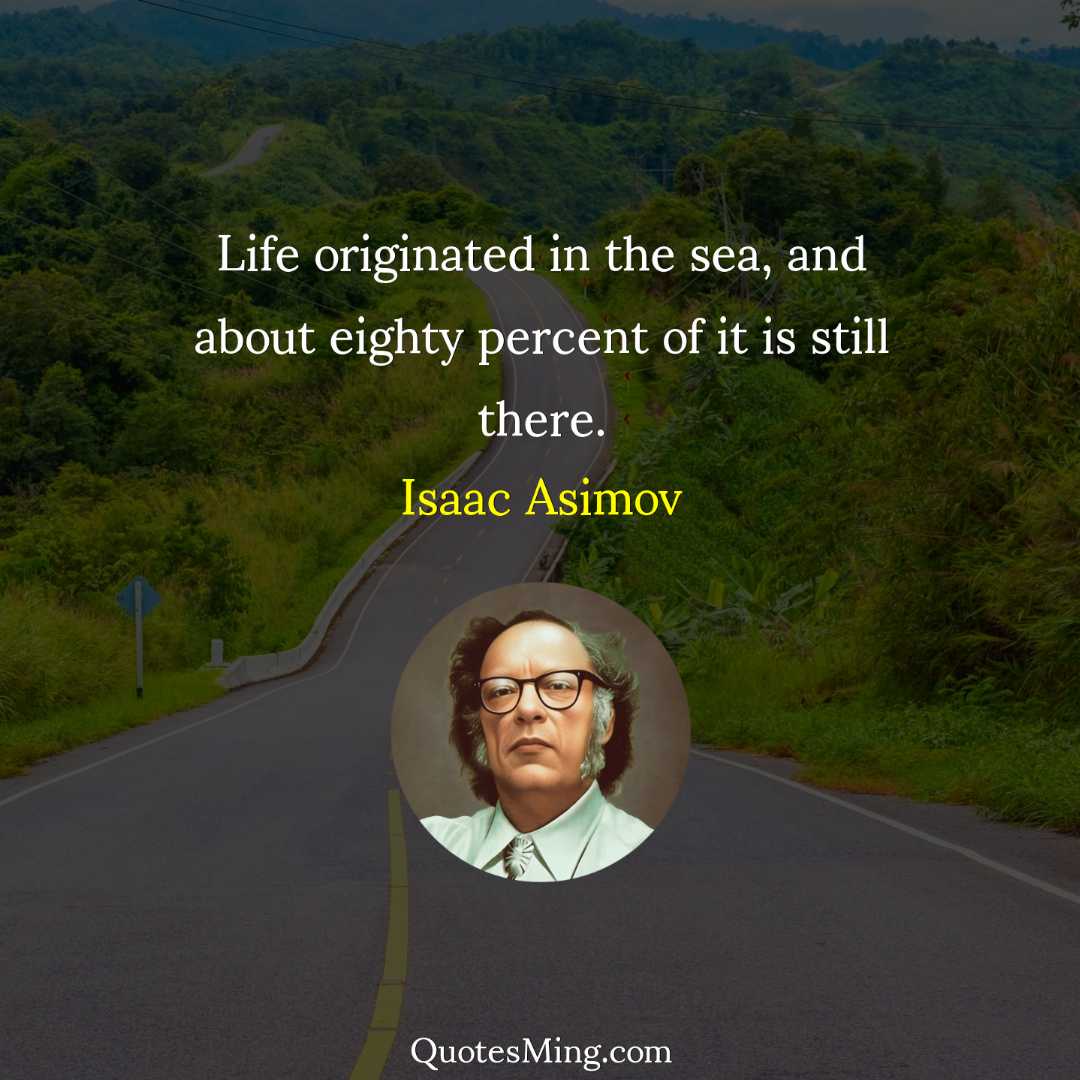 Life originated in the sea and about eighty percent of