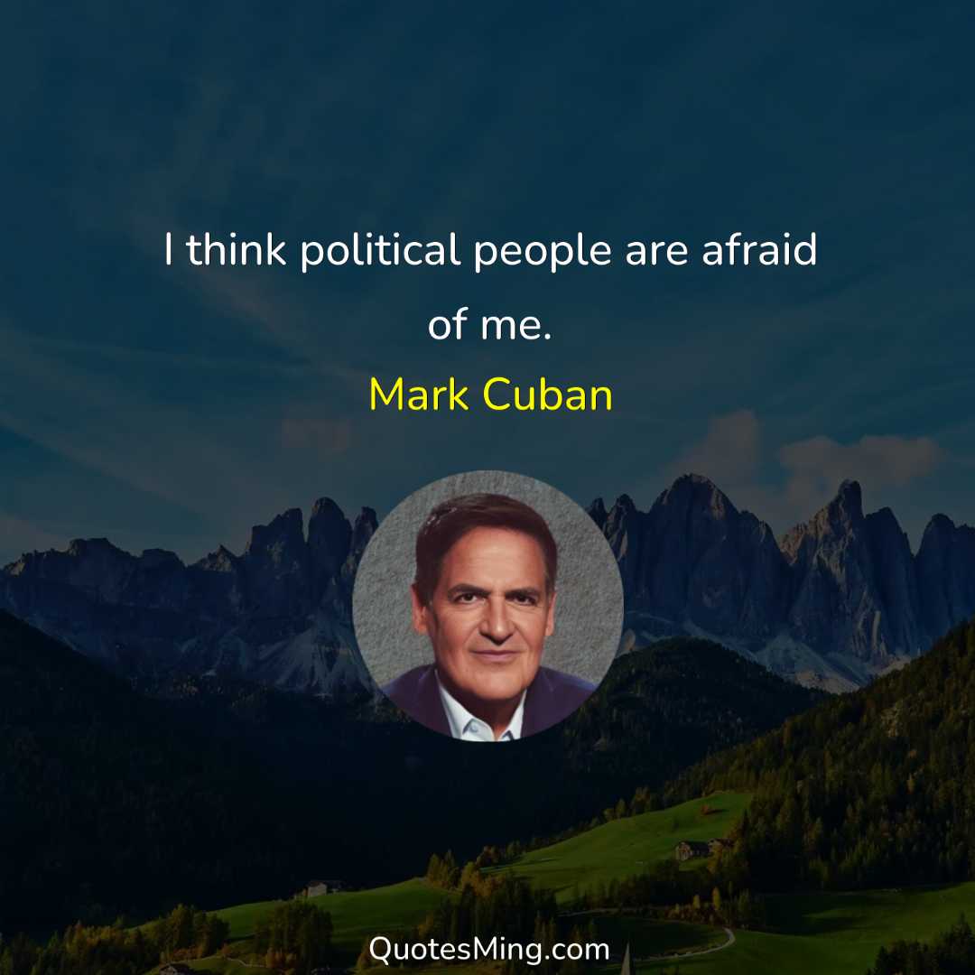 I think political people are afraid of me