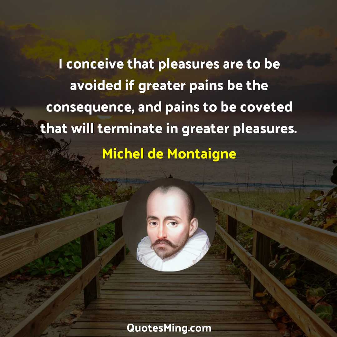 I conceive that pleasures are to be avoided if greater