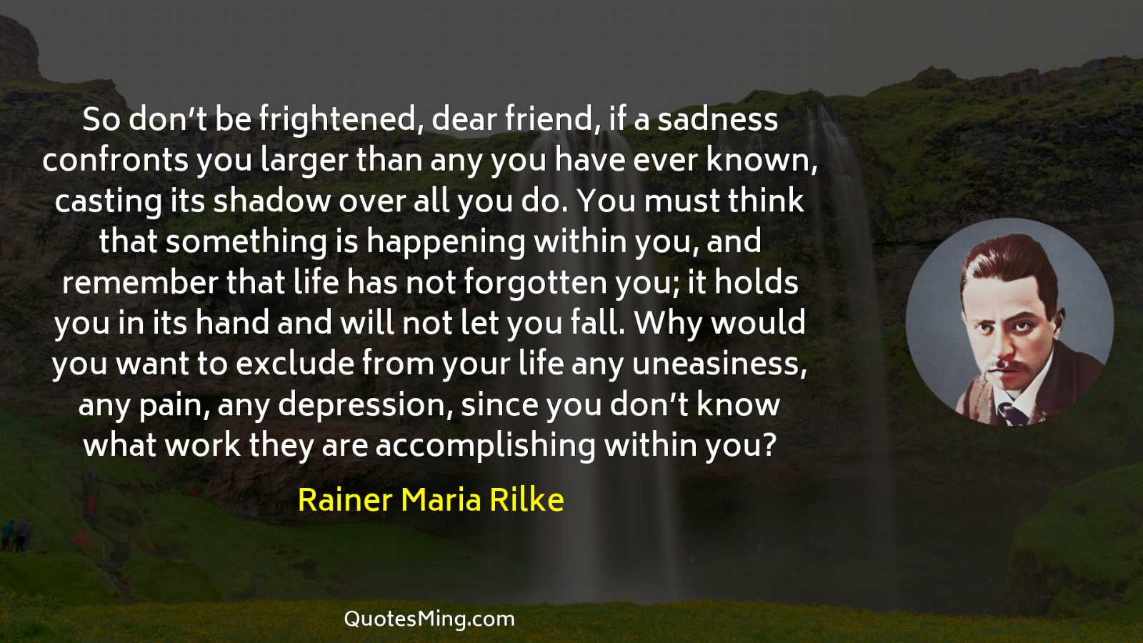 So don’t be frightened dear friend if a sadness confronts